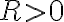R > 0